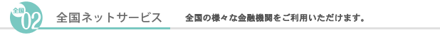 （02）全国ネットサービス　全国の様々な金融機関をご利用いただけます。